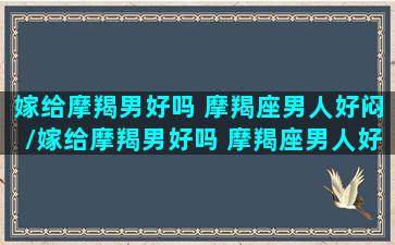 嫁给摩羯男好吗 摩羯座男人好闷/嫁给摩羯男好吗 摩羯座男人好闷-我的网站